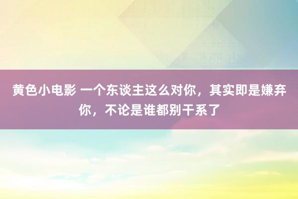 黄色小电影 一个东谈主这么对你，其实即是嫌弃你，不论是谁都别干系了