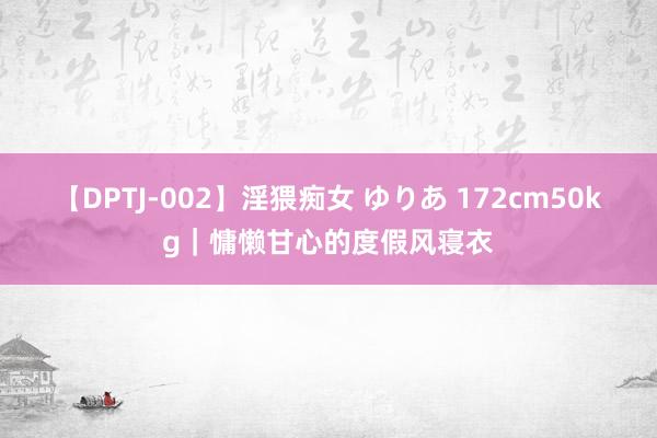 【DPTJ-002】淫猥痴女 ゆりあ 172cm50kg｜慵懒甘心的度假风寝衣