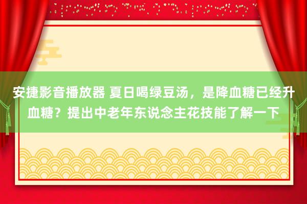 安捷影音播放器 夏日喝绿豆汤，是降血糖已经升血糖？提出中老年东说念主花技能了解一下