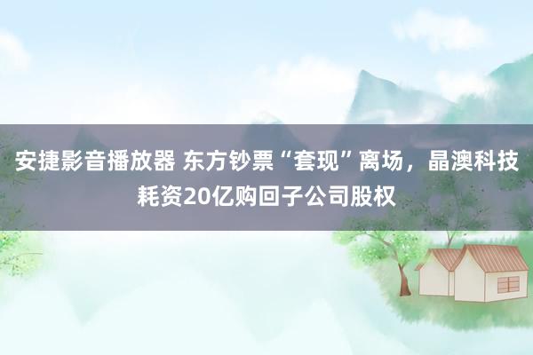 安捷影音播放器 东方钞票“套现”离场，晶澳科技耗资20亿购回子公司股权