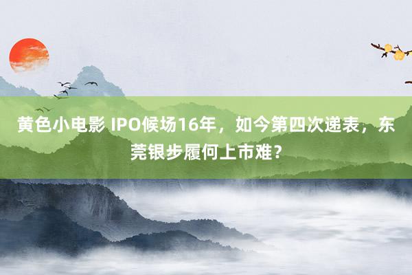 黄色小电影 IPO候场16年，如今第四次递表，东莞银步履何上市难？