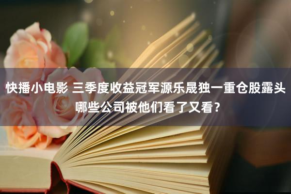 快播小电影 三季度收益冠军源乐晟独一重仓股露头 哪些公司被他们看了又看？