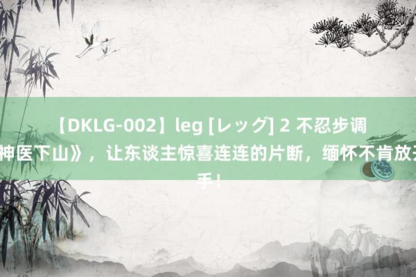 【DKLG-002】leg [レッグ] 2 不忍步调的《神医下山》，让东谈主惊喜连连的片断，缅怀不肯放开手！