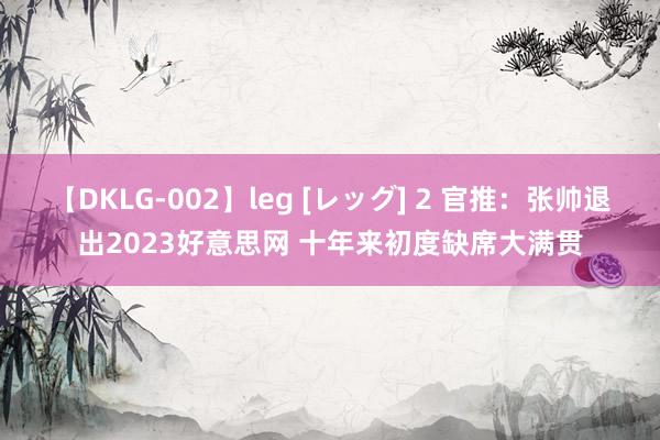 【DKLG-002】leg [レッグ] 2 官推：张帅退出2023好意思网 十年来初度缺席大满贯