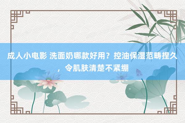 成人小电影 洗面奶哪款好用？控油保湿范畴捏久，令肌肤清楚不紧绷