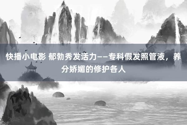 快播小电影 郁勃秀发活力——专科假发照管液，养分娇媚的修护各人