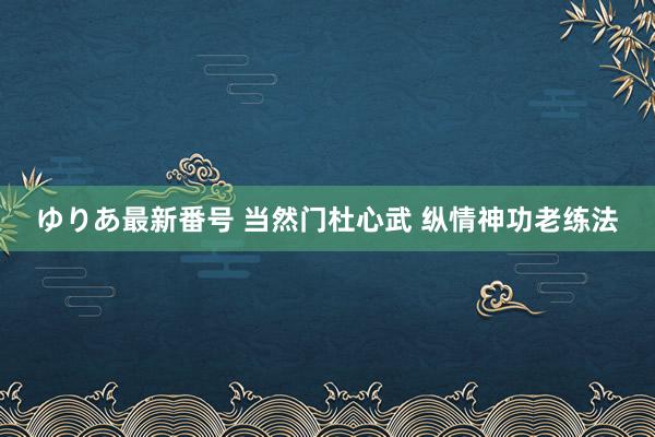 ゆりあ最新番号 当然门杜心武 纵情神功老练法