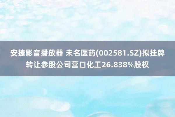 安捷影音播放器 未名医药(002581.SZ)拟挂牌转让参股公司营口化工26.838%股权