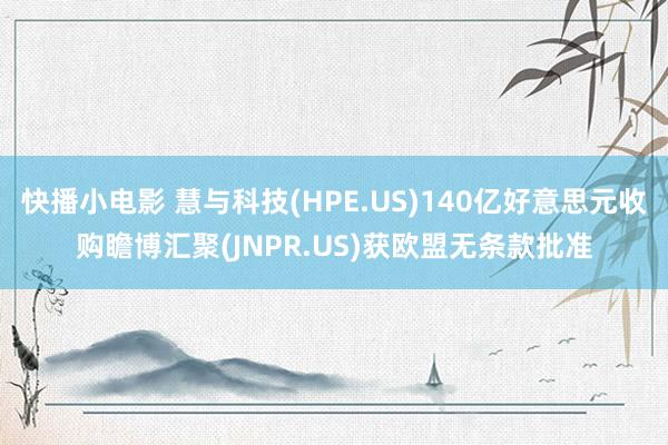 快播小电影 慧与科技(HPE.US)140亿好意思元收购瞻博汇聚(JNPR.US)获欧盟无条款批准