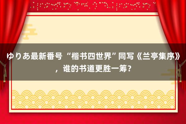 ゆりあ最新番号 “楷书四世界”同写《兰亭集序》，谁的书道更胜一筹？