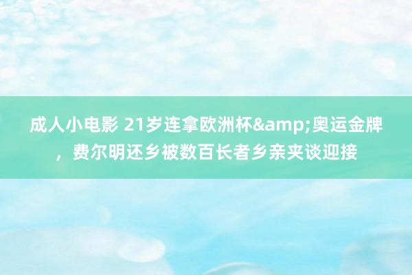 成人小电影 21岁连拿欧洲杯&奥运金牌，费尔明还乡被数百长者乡亲夹谈迎接