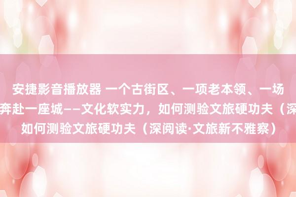 安捷影音播放器 一个古街区、一项老本领、一场历史展陈，诱骗旅客奔赴一座城——文化软实力，如何测验文旅硬功夫（深阅读·文旅新不雅察）