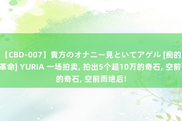 【CBD-007】貴方のオナニー見といてアゲル [痴的◆自慰革命] YURIA 一场拍卖， 拍出5个超10万的奇石， 空前而绝后!