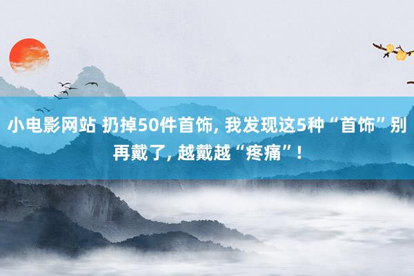 小电影网站 扔掉50件首饰， 我发现这5种“首饰”别再戴了， 越戴越“疼痛”!