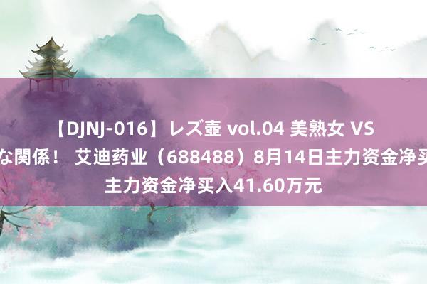 【DJNJ-016】レズ壺 vol.04 美熟女 VS 美少女の禁断な関係！ 艾迪药业（688488）8月14日主力资金净买入41.60万元