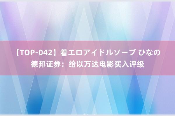 【TOP-042】着エロアイドルソープ ひなの 德邦证券：给以万达电影买入评级