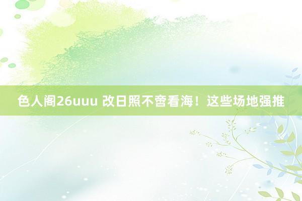 色人阁26uuu 改日照不啻看海！这些场地强推