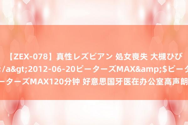 【ZEX-078】真性レズビアン 処女喪失 大槻ひびき・小林麻衣</a>2012-06-20ピーターズMAX&$ピーターズMAX120分钟 好意思国牙医在办公室高声朗诵癌症患者日志 被批“冷血”