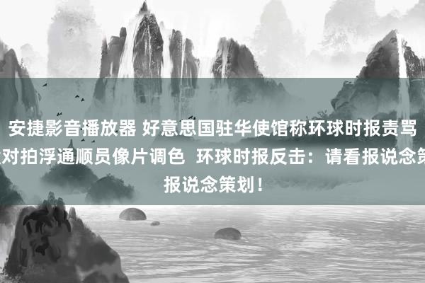 安捷影音播放器 好意思国驻华使馆称环球时报责骂：没对拍浮通顺员像片调色  环球时报反击：请看报说念策划！