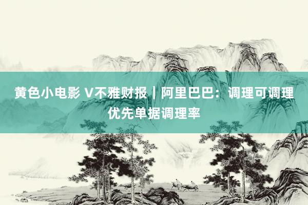 黄色小电影 V不雅财报｜阿里巴巴：调理可调理优先单据调理率