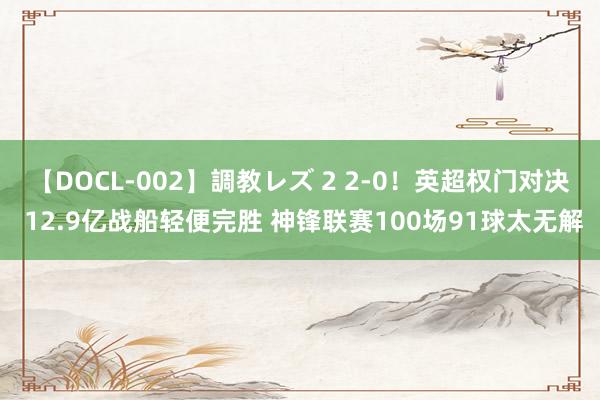 【DOCL-002】調教レズ 2 2-0！英超权门对决 12.9亿战船轻便完胜 神锋联赛100场91球太无解