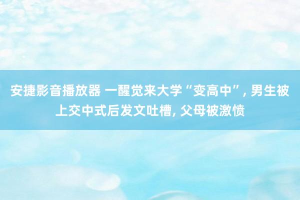 安捷影音播放器 一醒觉来大学“变高中”， 男生被上交中式后发文吐槽， 父母被激愤