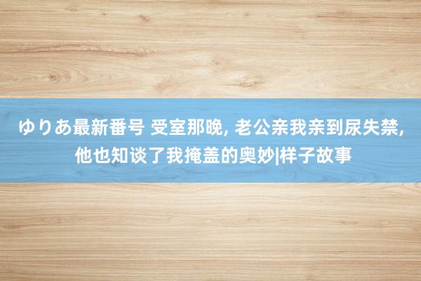 ゆりあ最新番号 受室那晚， 老公亲我亲到尿失禁， 他也知谈了我掩盖的奥妙|样子故事