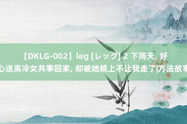 【DKLG-002】leg [レッグ] 2 下雨天， 好心送高冷女共事回家， 却被她赖上不让我走了|方法故事