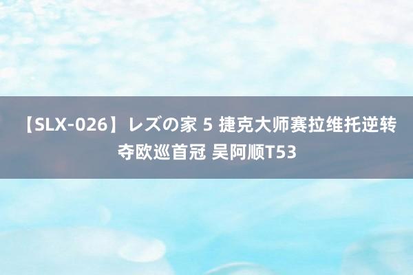 【SLX-026】レズの家 5 捷克大师赛拉维托逆转夺欧巡首冠 吴阿顺T53