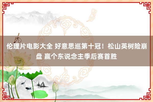 伦理片电影大全 好意思巡第十冠！松山英树险崩盘 赢个东说念主季后赛首胜