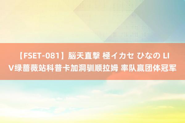 【FSET-081】脳天直撃 極イカセ ひなの LIV绿蔷薇站科普卡加洞驯顺拉姆 率队赢团体冠军