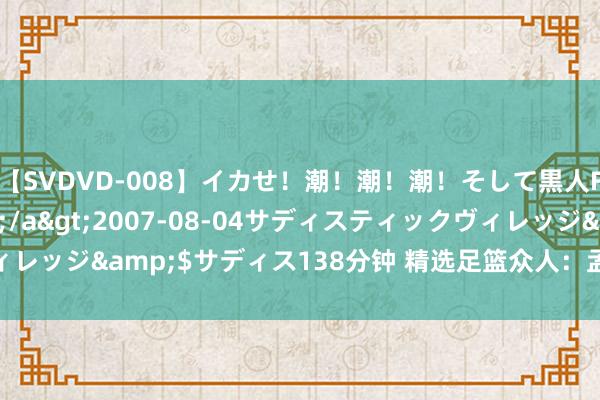 【SVDVD-008】イカせ！潮！潮！潮！そして黒人FUCK！2 ひなの</a>2007-08-04サディスティックヴィレッジ&$サディス138分钟 精选足篮众人：孟溪豪取10连红连擒3串1