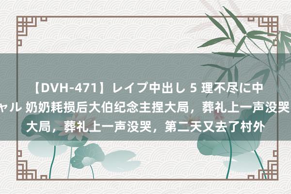 【DVH-471】レイプ中出し 5 理不尽に中出しされた7人のギャル 奶奶耗损后大伯纪念主捏大局，葬礼上一声没哭，第二天又去了村外