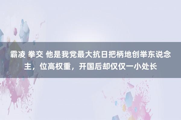 霸凌 拳交 他是我党最大抗日把柄地创举东说念主，位高权重，开国后却仅仅一小处长