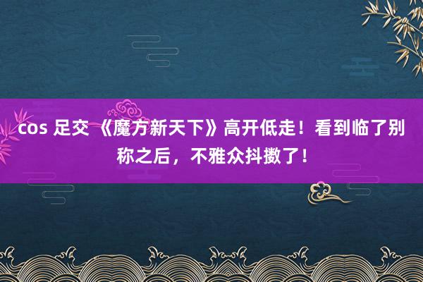 cos 足交 《魔方新天下》高开低走！看到临了别称之后，不雅众抖擞了！