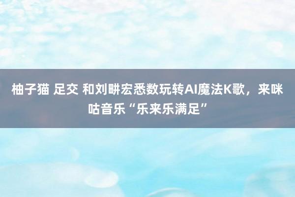 柚子猫 足交 和刘畊宏悉数玩转AI魔法K歌，来咪咕音乐“乐来乐满足”