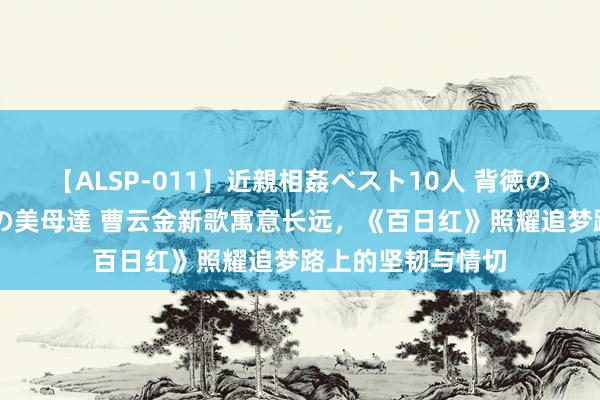 【ALSP-011】近親相姦ベスト10人 背徳の愛に溺れた10人の美母達 曹云金新歌寓意长远，《百日红》照耀追梦路上的坚韧与情切