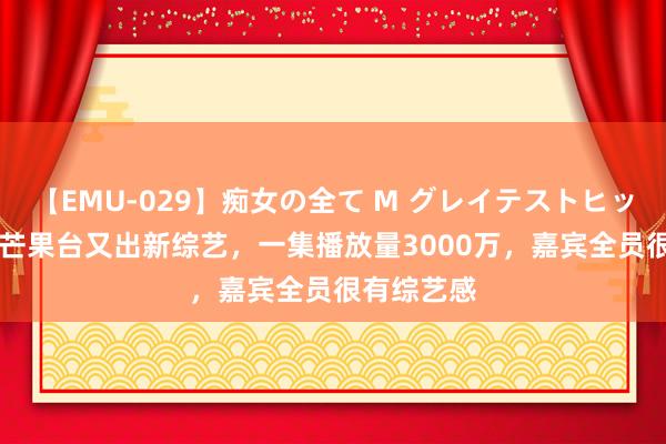 【EMU-029】痴女の全て M グレイテストヒッツ 4時間 芒果台又出新综艺，一集播放量3000万，嘉宾全员很有综艺感