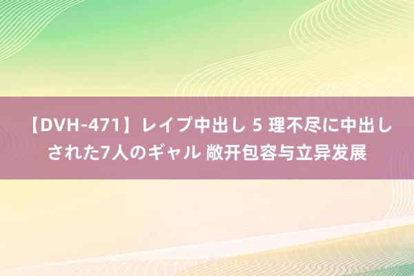 【DVH-471】レイプ中出し 5 理不尽に中出しされた7人のギャル 敞开包容与立异发展