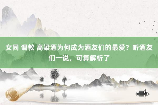 女同 调教 高粱酒为何成为酒友们的最爱？听酒友们一说，可算解析了