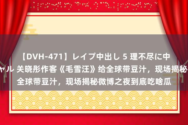 【DVH-471】レイプ中出し 5 理不尽に中出しされた7人のギャル 关晓彤作客《毛雪汪》给全球带豆汁，现场揭秘微博之夜到底吃啥瓜