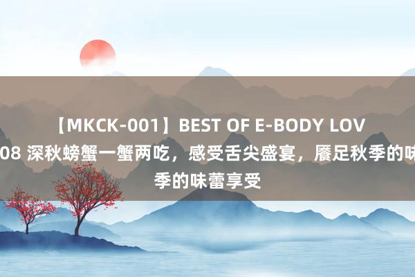 【MKCK-001】BEST OF E-BODY LOVERS 2008 深秋螃蟹一蟹两吃，感受舌尖盛宴，餍足秋季的味蕾享受