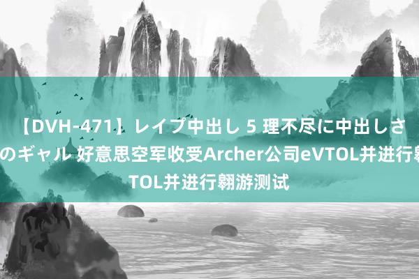 【DVH-471】レイプ中出し 5 理不尽に中出しされた7人のギャル 好意思空军收受Archer公司eVTOL并进行翱游测试