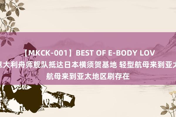 【MKCK-001】BEST OF E-BODY LOVERS 2008 意大利舟师舰队抵达日本横须贺基地 轻型航母来到亚太地区刷存在