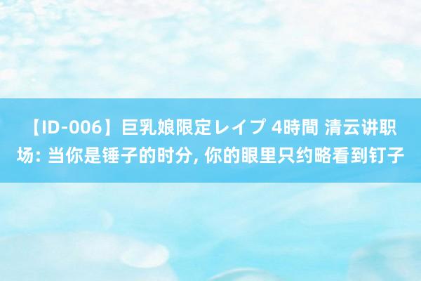 【ID-006】巨乳娘限定レイプ 4時間 清云讲职场: 当你是锤子的时分， 你的眼里只约略看到钉子