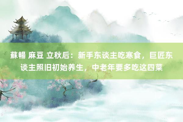 蘇暢 麻豆 立秋后：新手东谈主吃寒食，巨匠东谈主照旧初始养生，中老年要多吃这四菜