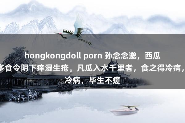 hongkongdoll porn 孙念念邈，西瓜，寒瓜，多食令阴下痒湿生疮。凡瓜入水千里者，食之得冷病，毕生不瘥