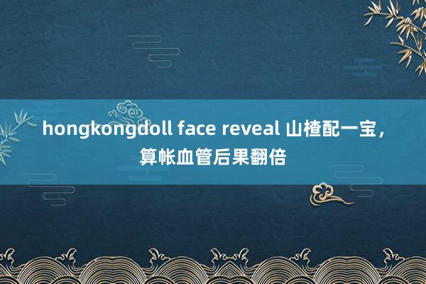 hongkongdoll face reveal 山楂配一宝，算帐血管后果翻倍