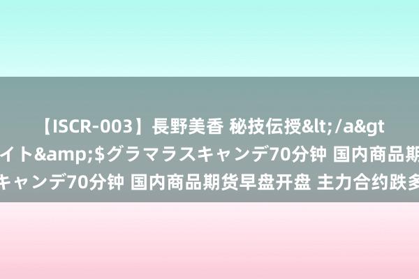 【ISCR-003】長野美香 秘技伝授</a>2011-09-08SODクリエイト&$グラマラスキャンデ70分钟 国内商品期货早盘开盘 主力合约跌多涨少