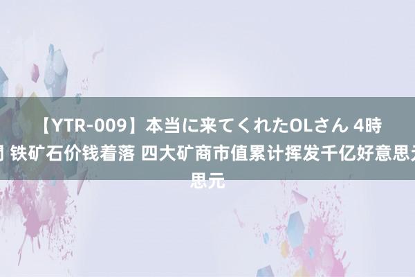 【YTR-009】本当に来てくれたOLさん 4時間 铁矿石价钱着落 四大矿商市值累计挥发千亿好意思元